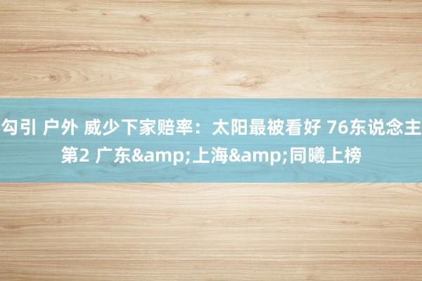 勾引 户外 威少下家赔率：太阳最被看好 76东说念主第2 广东&上海&同曦上榜