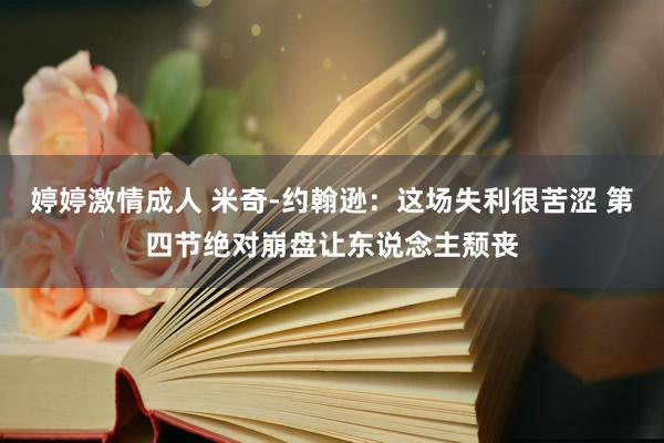 婷婷激情成人 米奇-约翰逊：这场失利很苦涩 第四节绝对崩盘让东说念主颓丧