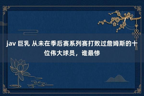jav 巨乳 从未在季后赛系列赛打败过詹姆斯的十位伟大球员，谁最惨