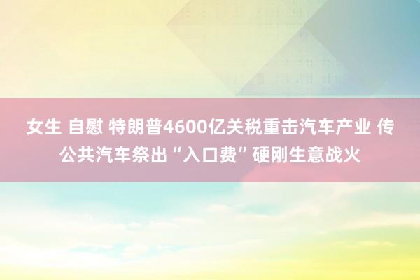 女生 自慰 特朗普4600亿关税重击汽车产业 传公共汽车祭出“入口费”硬刚生意战火