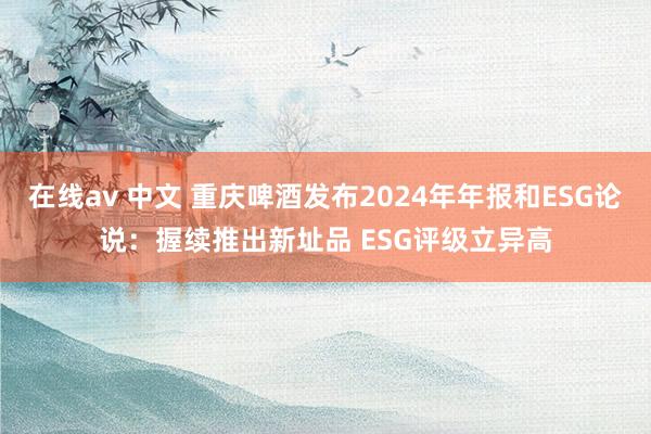 在线av 中文 重庆啤酒发布2024年年报和ESG论说：握续推出新址品 ESG评级立异高