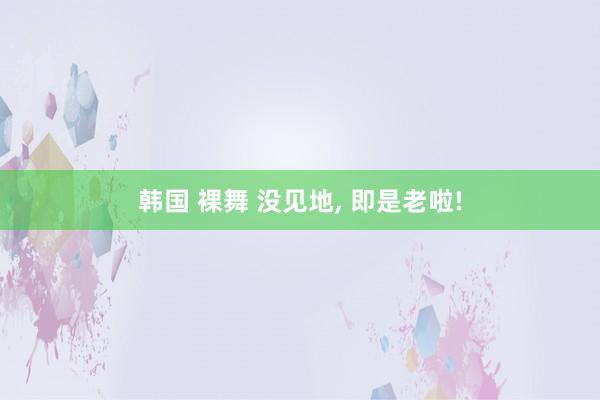 韩国 裸舞 没见地， 即是老啦!