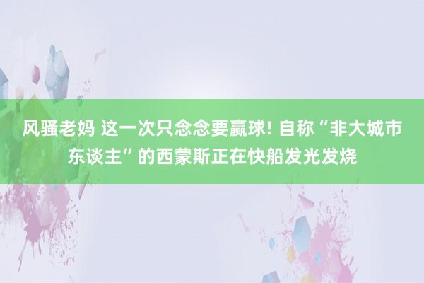 风骚老妈 这一次只念念要赢球! 自称“非大城市东谈主”的西蒙斯正在快船发光发烧