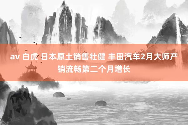 av 白虎 日本原土销售壮健 丰田汽车2月大师产销流畅第二个月增长