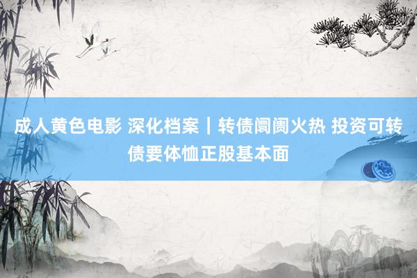 成人黄色电影 深化档案｜转债阛阓火热 投资可转债要体恤正股基本面