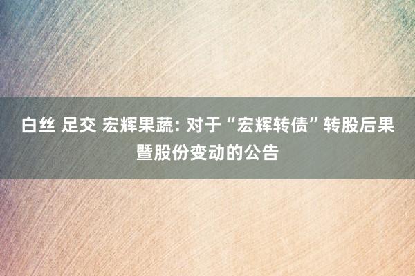 白丝 足交 宏辉果蔬: 对于“宏辉转债”转股后果暨股份变动的公告