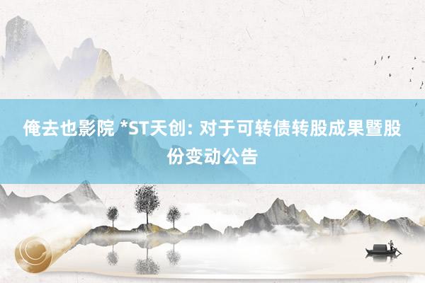 俺去也影院 *ST天创: 对于可转债转股成果暨股份变动公告