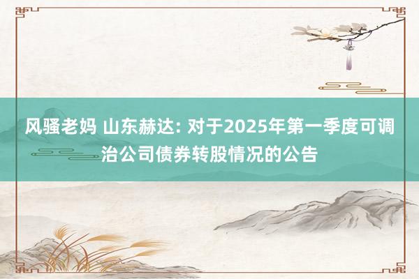 风骚老妈 山东赫达: 对于2025年第一季度可调治公司债券转股情况的公告