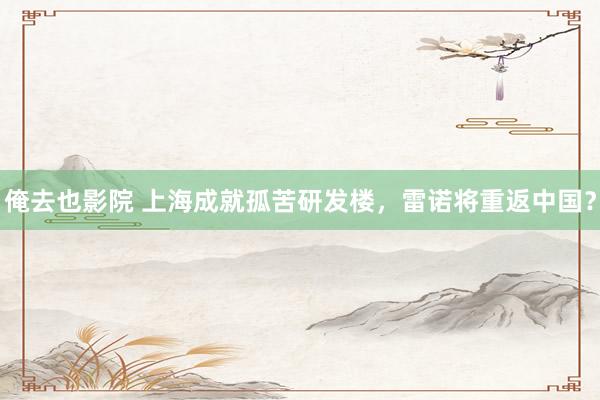 俺去也影院 上海成就孤苦研发楼，雷诺将重返中国？