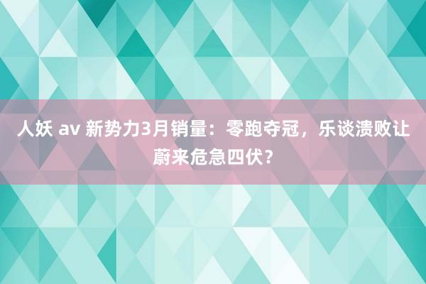 人妖 av 新势力3月销量：零跑夺冠，乐谈溃败让蔚来危急四伏？