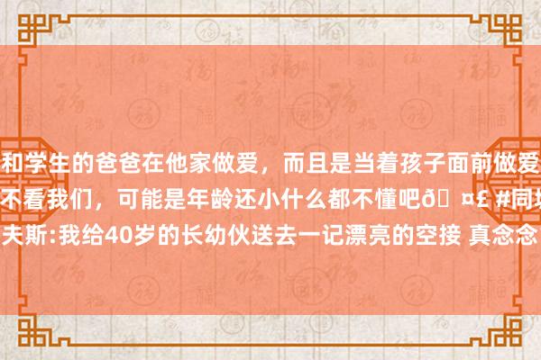 和学生的爸爸在他家做爱，而且是当着孩子面前做爱，太刺激了，孩子完全不看我们，可能是年龄还小什么都不懂吧🤣 #同城 #文爱 #自慰 里夫斯:我给40岁的长幼伙送去一记漂亮的空接 真念念10年前就给詹皇空接_比赛_詹姆斯_NBA