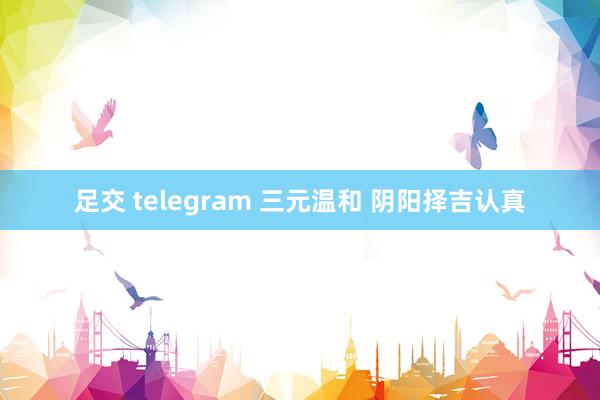 足交 telegram 三元温和 阴阳择吉认真