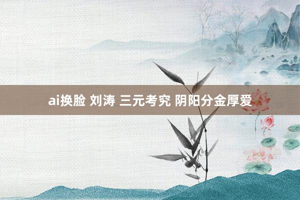ai换脸 刘涛 三元考究 阴阳分金厚爱