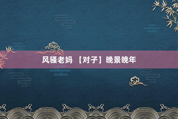 风骚老妈 【对子】晚景晚年