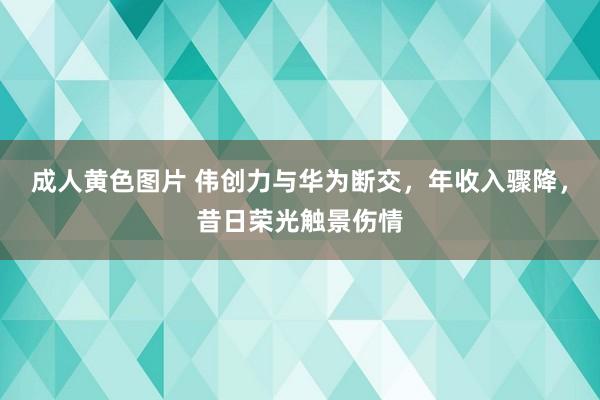 成人黄色图片 伟创力与华为断交，年收入骤降，昔日荣光触景伤情