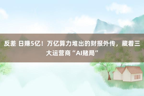 反差 日赚5亿！万亿算力堆出的财报外传，藏着三大运营商“AI赌局”