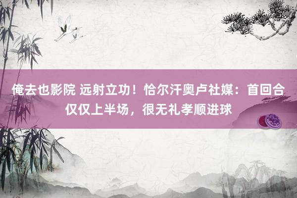 俺去也影院 远射立功！恰尔汗奥卢社媒：首回合仅仅上半场，很无礼孝顺进球