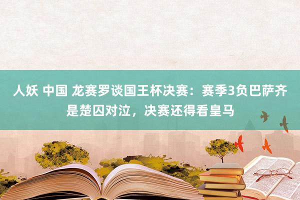 人妖 中国 龙赛罗谈国王杯决赛：赛季3负巴萨齐是楚囚对泣，决赛还得看皇马