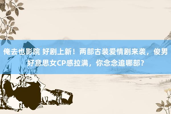 俺去也影院 好剧上新！两部古装爱情剧来袭，俊男好意思女CP感拉满，你念念追哪部？