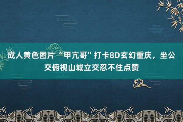成人黄色图片 “甲亢哥”打卡8D玄幻重庆，坐公交俯视山城立交忍不住点赞