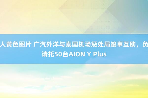 成人黄色图片 广汽外洋与泰国机场惩处局竣事互助,负责请托50台AION Y Plus