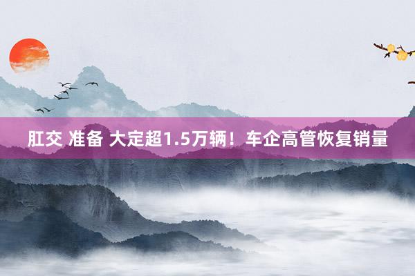 肛交 准备 大定超1.5万辆！车企高管恢复销量