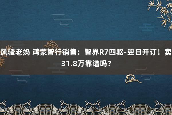 风骚老妈 鸿蒙智行销售：智界R7四驱-翌日开订！卖31.8万靠谱吗？