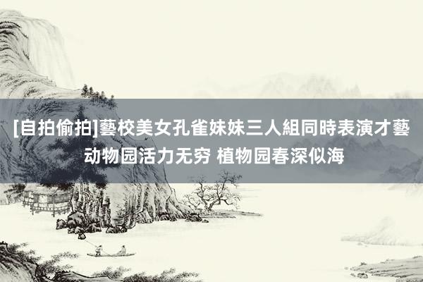 [自拍偷拍]藝校美女孔雀妹妹三人組同時表演才藝 动物园活力无穷 植物园春深似海