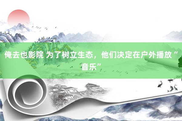俺去也影院 为了树立生态，他们决定在户外播放“音乐”