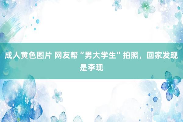 成人黄色图片 网友帮“男大学生”拍照，回家发现是李现