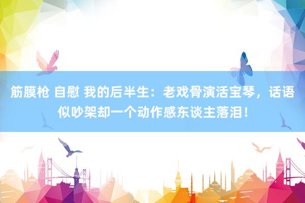 筋膜枪 自慰 我的后半生：老戏骨演活宝琴，话语似吵架却一个动作感东谈主落泪！