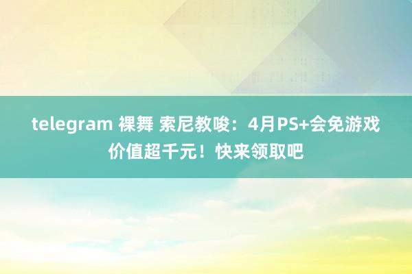 telegram 裸舞 索尼教唆：4月PS+会免游戏价值超千元！快来领取吧