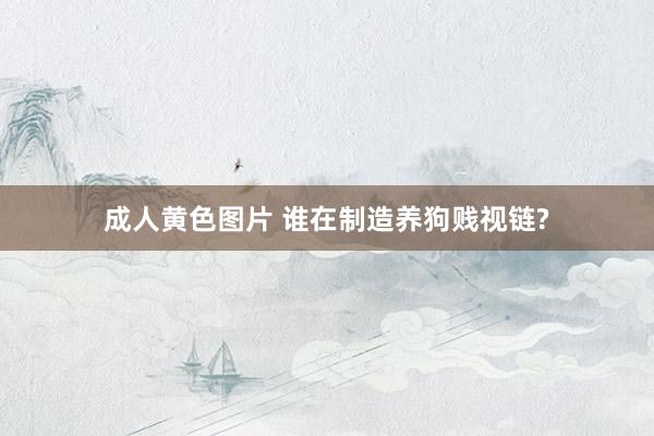 成人黄色图片 谁在制造养狗贱视链?