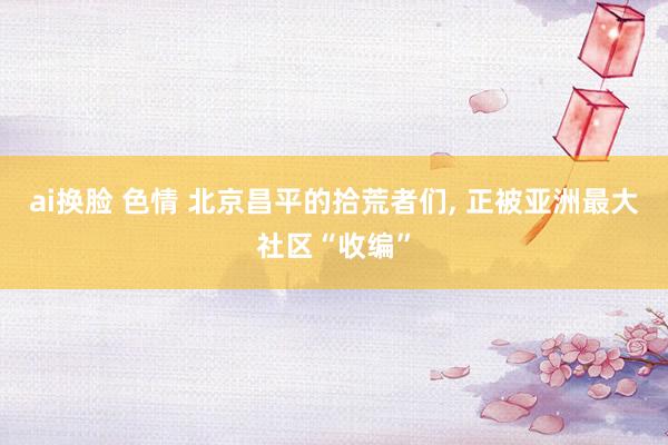 ai换脸 色情 北京昌平的拾荒者们， 正被亚洲最大社区“收编”