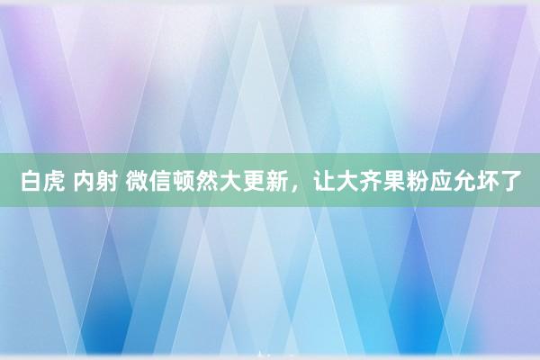 白虎 内射 微信顿然大更新，让大齐果粉应允坏了