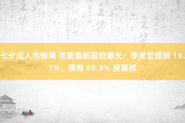 七夕成人色情网 百度最新股权曝光：李彦宏捏股 19.1%，领有 59.9% 投票权