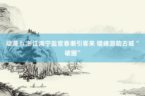 动漫 h 浙江海宁盐官春潮引客来 错峰游助古城“破圈”