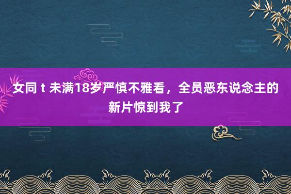 女同 t 未满18岁严慎不雅看，全员恶东说念主的新片惊到我了