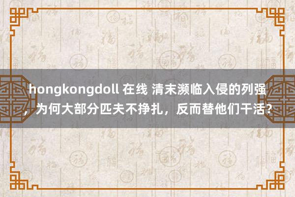 hongkongdoll 在线 清末濒临入侵的列强，为何大部分匹夫不挣扎，反而替他们干活？