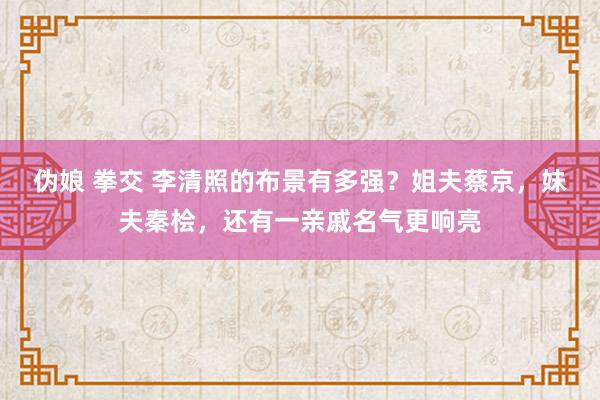 伪娘 拳交 李清照的布景有多强？姐夫蔡京，妹夫秦桧，还有一亲戚名气更响亮