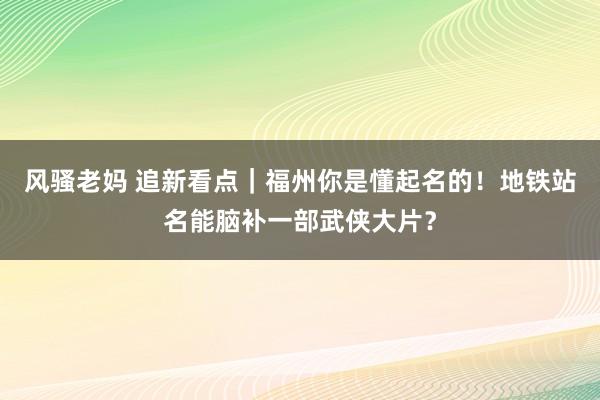 风骚老妈 追新看点｜福州你是懂起名的！地铁站名能脑补一部武侠大片？