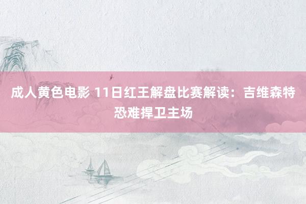 成人黄色电影 11日红王解盘比赛解读：吉维森特恐难捍卫主场