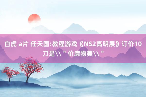 白虎 a片 任天国:教程游戏《NS2高明展》订价10刀是\＂价廉物美\＂