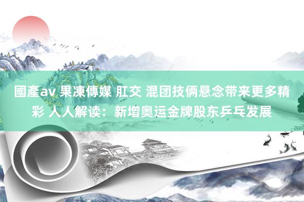 國產av 果凍傳媒 肛交 混团技俩悬念带来更多精彩 人人解读：新增奥运金牌股东乒乓发展