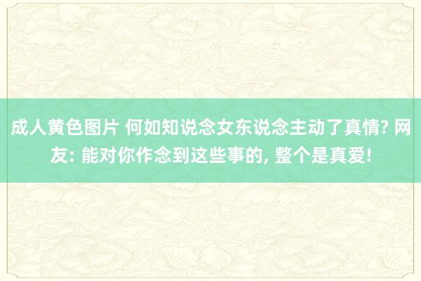 成人黄色图片 何如知说念女东说念主动了真情? 网友: 能对你作念到这些事的， 整个是真爱!