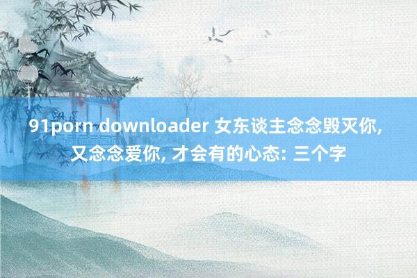 91porn downloader 女东谈主念念毁灭你， 又念念爱你， 才会有的心态: 三个字