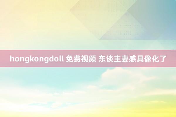 hongkongdoll 免费视频 东谈主妻感具像化了