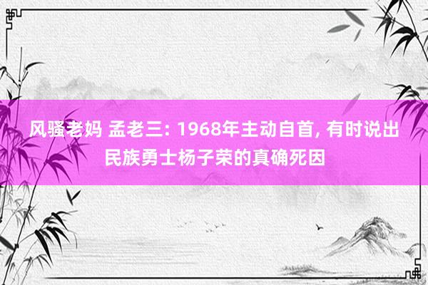 风骚老妈 孟老三: 1968年主动自首， 有时说出民族勇士杨子荣的真确死因