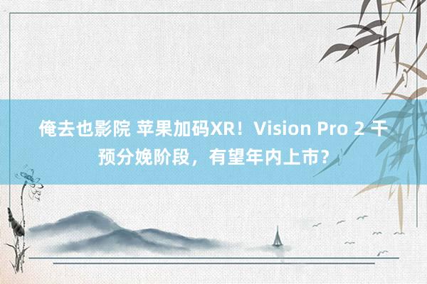 俺去也影院 苹果加码XR！Vision Pro 2 干预分娩阶段，有望年内上市？