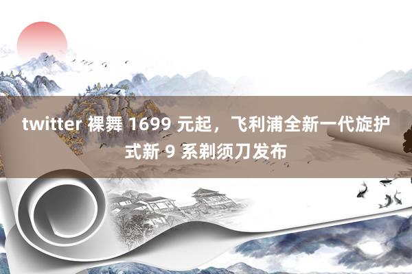 twitter 裸舞 1699 元起，飞利浦全新一代旋护式新 9 系剃须刀发布